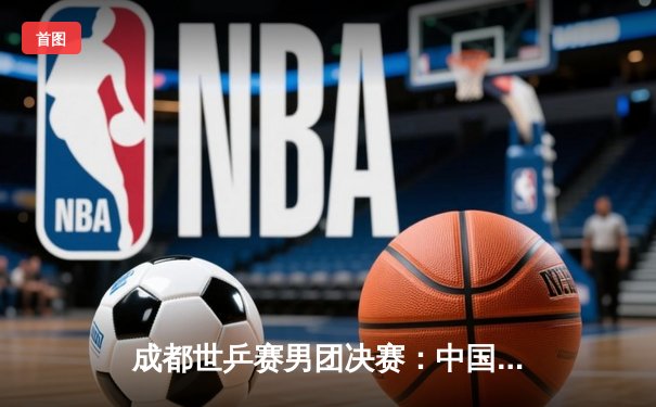 成都世乒赛男团决赛：中国队3-0完胜德国队，第22次捧起斯韦思林杯
