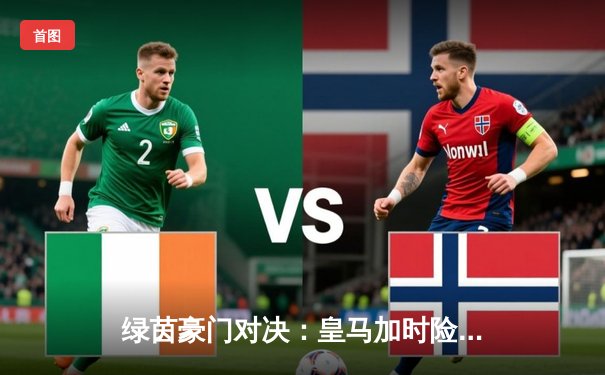 绿茵豪门对决：皇马加时险胜曼城，欧冠史诗级战役震撼伯纳乌