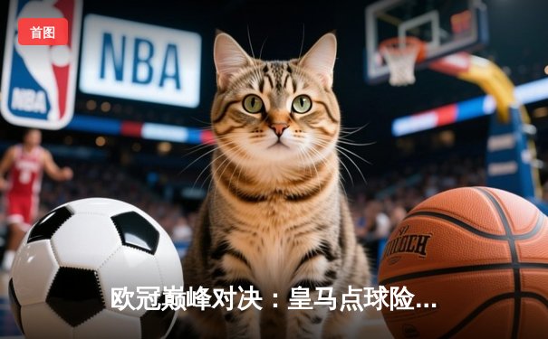 欧冠巅峰对决：皇马点球险胜曼城，维尼修斯制胜一球锁定决赛席位