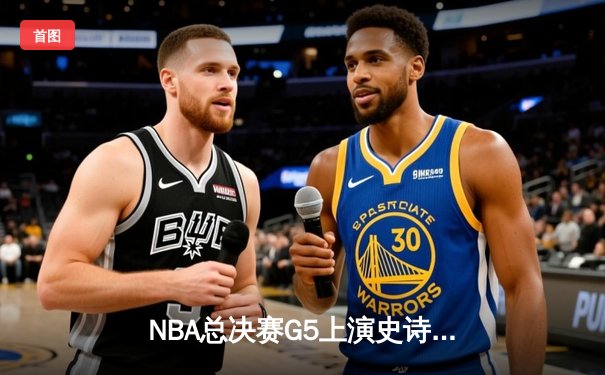 NBA总决赛G5上演史诗逆转 独行侠绝境翻盘保留冠军火种