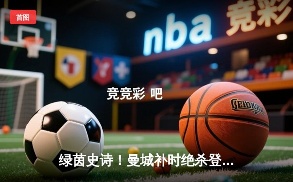 绿茵史诗！曼城补时绝杀登顶，英超四连冠伟业震撼足坛