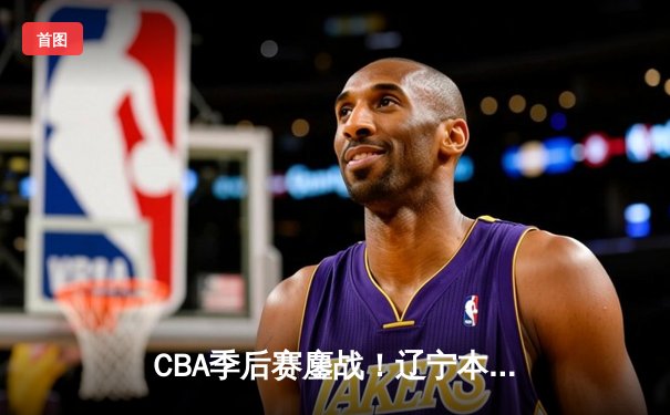 CBA季后赛鏖战！辽宁本钢加时逆转广东宏远，赵继伟砍30+10主宰关键战